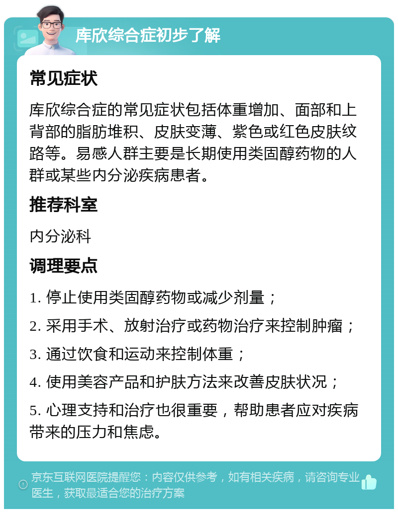 库欣综合症初步了解 常见症状 库欣综合症的常见症状包括体重增加、面部和上背部的脂肪堆积、皮肤变薄、紫色或红色皮肤纹路等。易感人群主要是长期使用类固醇药物的人群或某些内分泌疾病患者。 推荐科室 内分泌科 调理要点 1. 停止使用类固醇药物或减少剂量； 2. 采用手术、放射治疗或药物治疗来控制肿瘤； 3. 通过饮食和运动来控制体重； 4. 使用美容产品和护肤方法来改善皮肤状况； 5. 心理支持和治疗也很重要，帮助患者应对疾病带来的压力和焦虑。