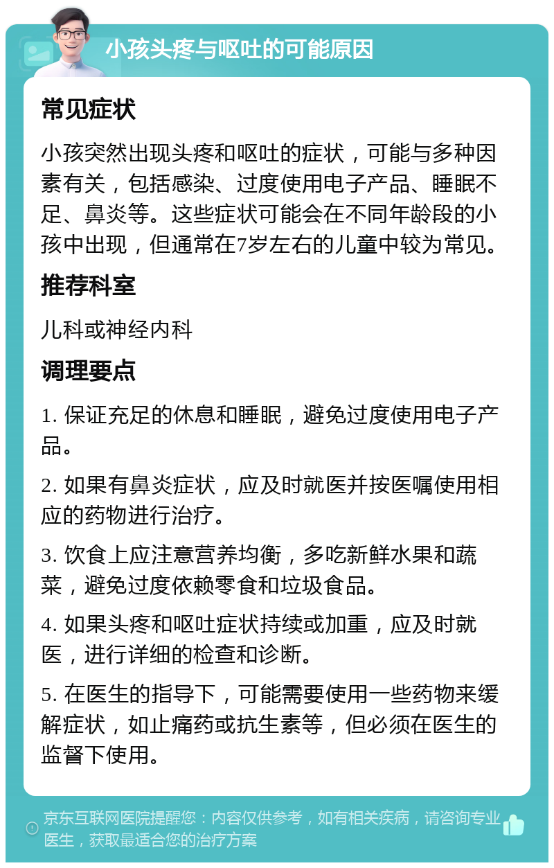 小孩头疼与呕吐的可能原因 常见症状 小孩突然出现头疼和呕吐的症状，可能与多种因素有关，包括感染、过度使用电子产品、睡眠不足、鼻炎等。这些症状可能会在不同年龄段的小孩中出现，但通常在7岁左右的儿童中较为常见。 推荐科室 儿科或神经内科 调理要点 1. 保证充足的休息和睡眠，避免过度使用电子产品。 2. 如果有鼻炎症状，应及时就医并按医嘱使用相应的药物进行治疗。 3. 饮食上应注意营养均衡，多吃新鲜水果和蔬菜，避免过度依赖零食和垃圾食品。 4. 如果头疼和呕吐症状持续或加重，应及时就医，进行详细的检查和诊断。 5. 在医生的指导下，可能需要使用一些药物来缓解症状，如止痛药或抗生素等，但必须在医生的监督下使用。