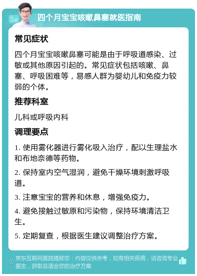 四个月宝宝咳嗽鼻塞就医指南 常见症状 四个月宝宝咳嗽鼻塞可能是由于呼吸道感染、过敏或其他原因引起的。常见症状包括咳嗽、鼻塞、呼吸困难等，易感人群为婴幼儿和免疫力较弱的个体。 推荐科室 儿科或呼吸内科 调理要点 1. 使用雾化器进行雾化吸入治疗，配以生理盐水和布地奈德等药物。 2. 保持室内空气湿润，避免干燥环境刺激呼吸道。 3. 注意宝宝的营养和休息，增强免疫力。 4. 避免接触过敏原和污染物，保持环境清洁卫生。 5. 定期复查，根据医生建议调整治疗方案。