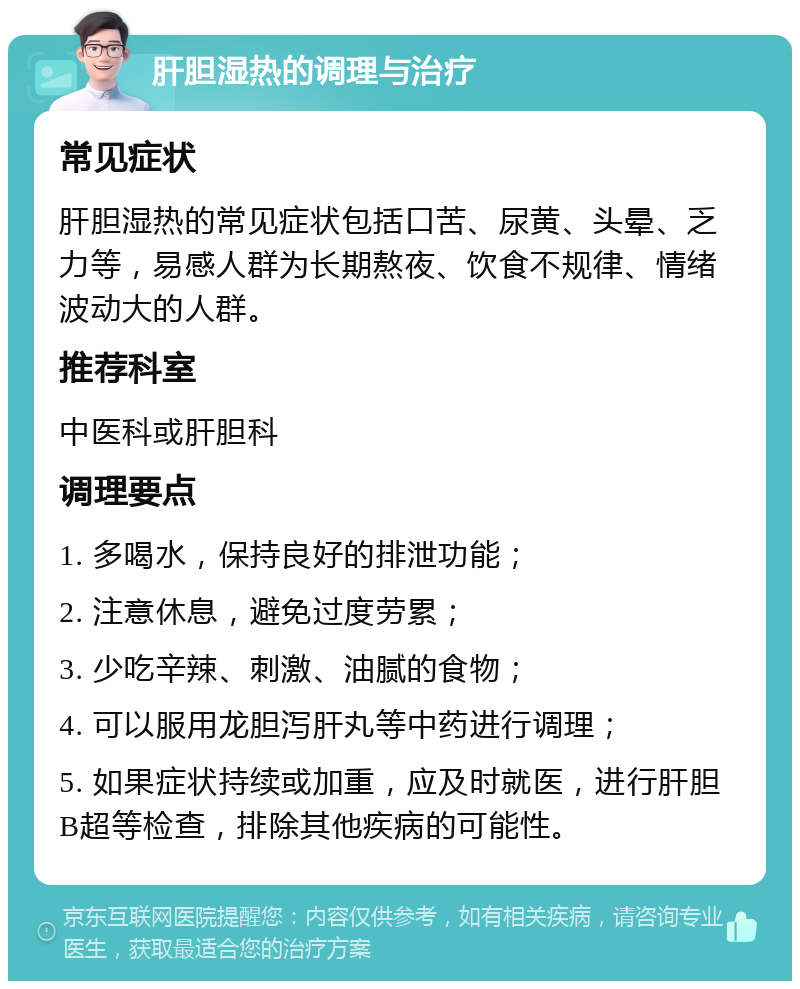 肝胆湿热的调理与治疗 常见症状 肝胆湿热的常见症状包括口苦、尿黄、头晕、乏力等，易感人群为长期熬夜、饮食不规律、情绪波动大的人群。 推荐科室 中医科或肝胆科 调理要点 1. 多喝水，保持良好的排泄功能； 2. 注意休息，避免过度劳累； 3. 少吃辛辣、刺激、油腻的食物； 4. 可以服用龙胆泻肝丸等中药进行调理； 5. 如果症状持续或加重，应及时就医，进行肝胆B超等检查，排除其他疾病的可能性。