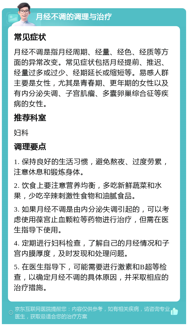 月经不调的调理与治疗 常见症状 月经不调是指月经周期、经量、经色、经质等方面的异常改变。常见症状包括月经提前、推迟、经量过多或过少、经期延长或缩短等。易感人群主要是女性，尤其是青春期、更年期的女性以及有内分泌失调、子宫肌瘤、多囊卵巢综合征等疾病的女性。 推荐科室 妇科 调理要点 1. 保持良好的生活习惯，避免熬夜、过度劳累，注意休息和锻炼身体。 2. 饮食上要注意营养均衡，多吃新鲜蔬菜和水果，少吃辛辣刺激性食物和油腻食品。 3. 如果月经不调是由内分泌失调引起的，可以考虑使用葆宫止血颗粒等药物进行治疗，但需在医生指导下使用。 4. 定期进行妇科检查，了解自己的月经情况和子宫内膜厚度，及时发现和处理问题。 5. 在医生指导下，可能需要进行激素和B超等检查，以确定月经不调的具体原因，并采取相应的治疗措施。