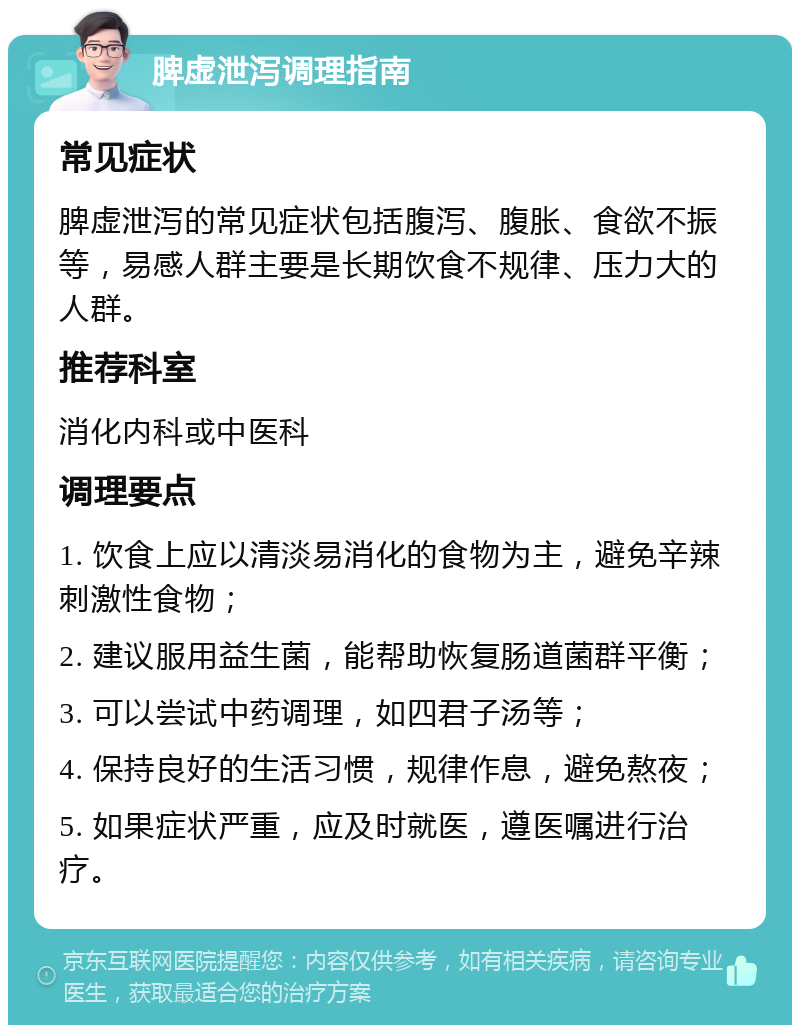 脾虚泄泻调理指南 常见症状 脾虚泄泻的常见症状包括腹泻、腹胀、食欲不振等，易感人群主要是长期饮食不规律、压力大的人群。 推荐科室 消化内科或中医科 调理要点 1. 饮食上应以清淡易消化的食物为主，避免辛辣刺激性食物； 2. 建议服用益生菌，能帮助恢复肠道菌群平衡； 3. 可以尝试中药调理，如四君子汤等； 4. 保持良好的生活习惯，规律作息，避免熬夜； 5. 如果症状严重，应及时就医，遵医嘱进行治疗。