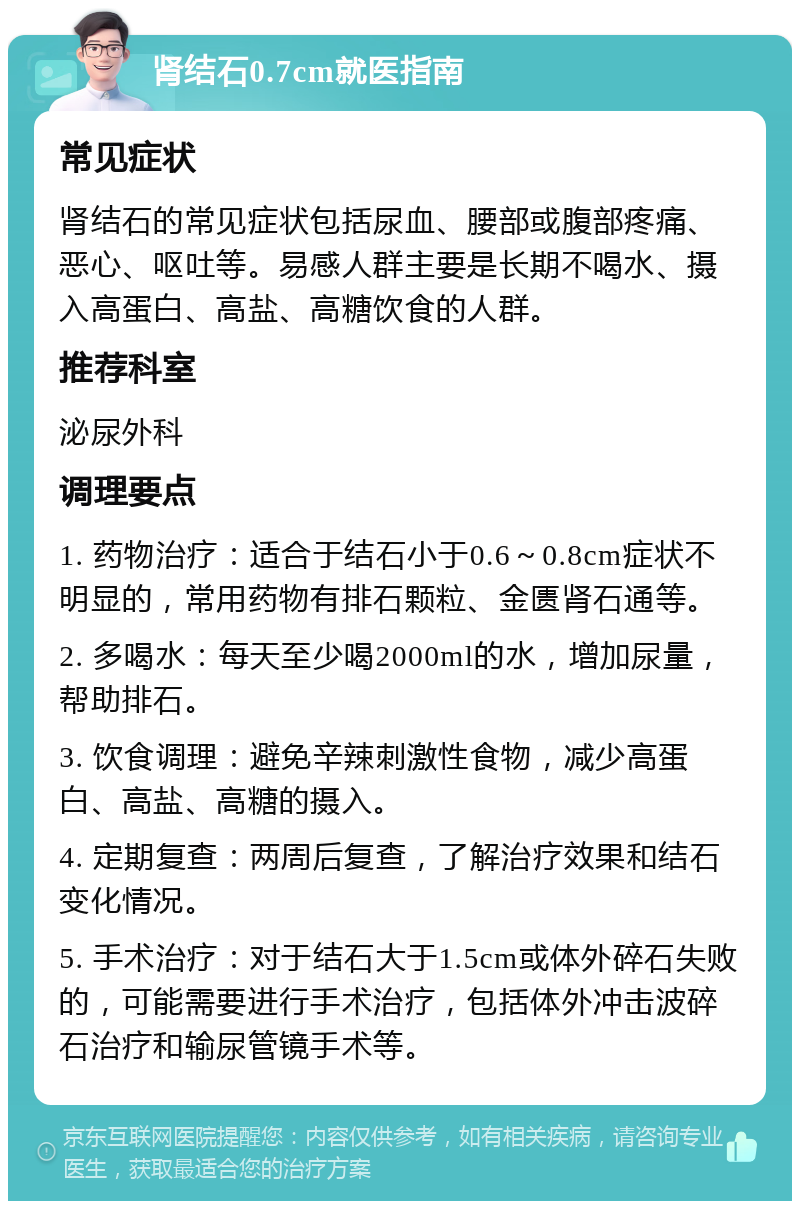 肾结石0.7cm就医指南 常见症状 肾结石的常见症状包括尿血、腰部或腹部疼痛、恶心、呕吐等。易感人群主要是长期不喝水、摄入高蛋白、高盐、高糖饮食的人群。 推荐科室 泌尿外科 调理要点 1. 药物治疗：适合于结石小于0.6～0.8cm症状不明显的，常用药物有排石颗粒、金匮肾石通等。 2. 多喝水：每天至少喝2000ml的水，增加尿量，帮助排石。 3. 饮食调理：避免辛辣刺激性食物，减少高蛋白、高盐、高糖的摄入。 4. 定期复查：两周后复查，了解治疗效果和结石变化情况。 5. 手术治疗：对于结石大于1.5cm或体外碎石失败的，可能需要进行手术治疗，包括体外冲击波碎石治疗和输尿管镜手术等。