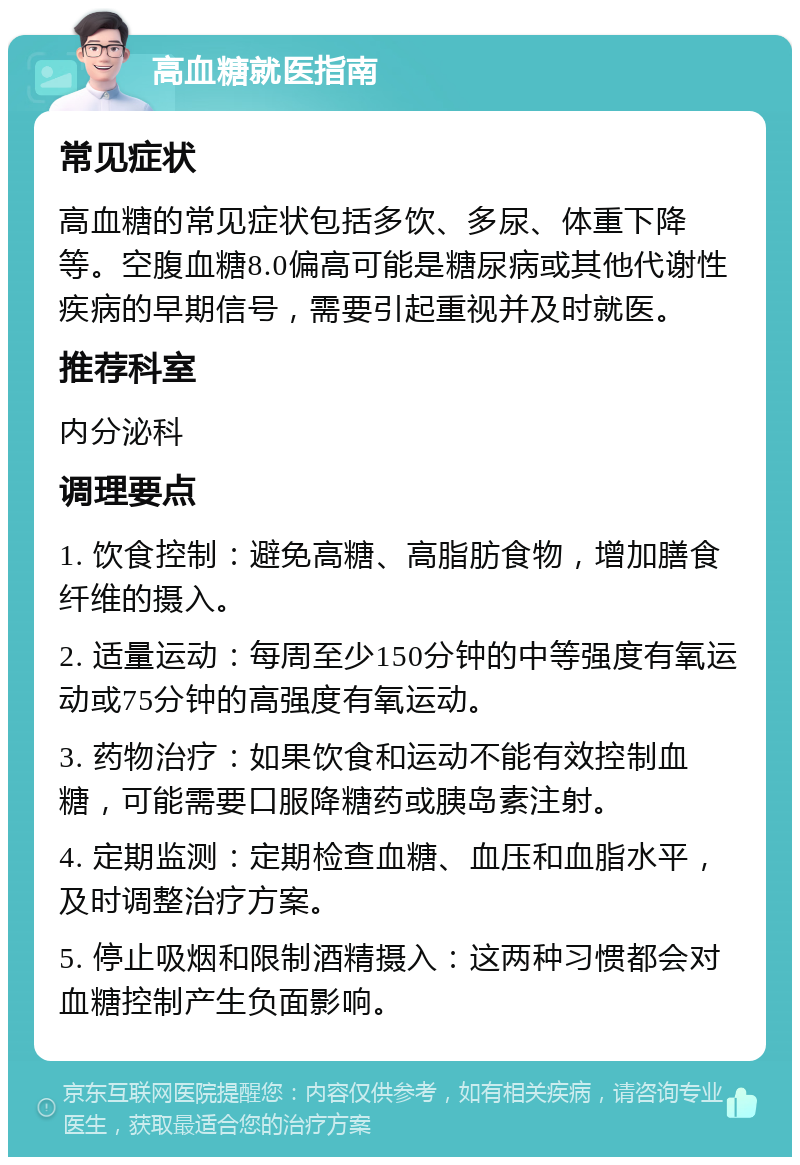 高血糖就医指南 常见症状 高血糖的常见症状包括多饮、多尿、体重下降等。空腹血糖8.0偏高可能是糖尿病或其他代谢性疾病的早期信号，需要引起重视并及时就医。 推荐科室 内分泌科 调理要点 1. 饮食控制：避免高糖、高脂肪食物，增加膳食纤维的摄入。 2. 适量运动：每周至少150分钟的中等强度有氧运动或75分钟的高强度有氧运动。 3. 药物治疗：如果饮食和运动不能有效控制血糖，可能需要口服降糖药或胰岛素注射。 4. 定期监测：定期检查血糖、血压和血脂水平，及时调整治疗方案。 5. 停止吸烟和限制酒精摄入：这两种习惯都会对血糖控制产生负面影响。