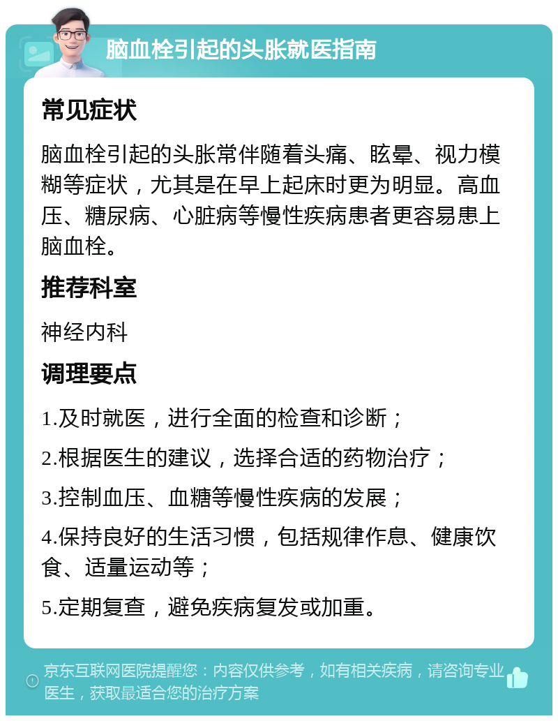 脑血栓引起的头胀就医指南 常见症状 脑血栓引起的头胀常伴随着头痛、眩晕、视力模糊等症状，尤其是在早上起床时更为明显。高血压、糖尿病、心脏病等慢性疾病患者更容易患上脑血栓。 推荐科室 神经内科 调理要点 1.及时就医，进行全面的检查和诊断； 2.根据医生的建议，选择合适的药物治疗； 3.控制血压、血糖等慢性疾病的发展； 4.保持良好的生活习惯，包括规律作息、健康饮食、适量运动等； 5.定期复查，避免疾病复发或加重。