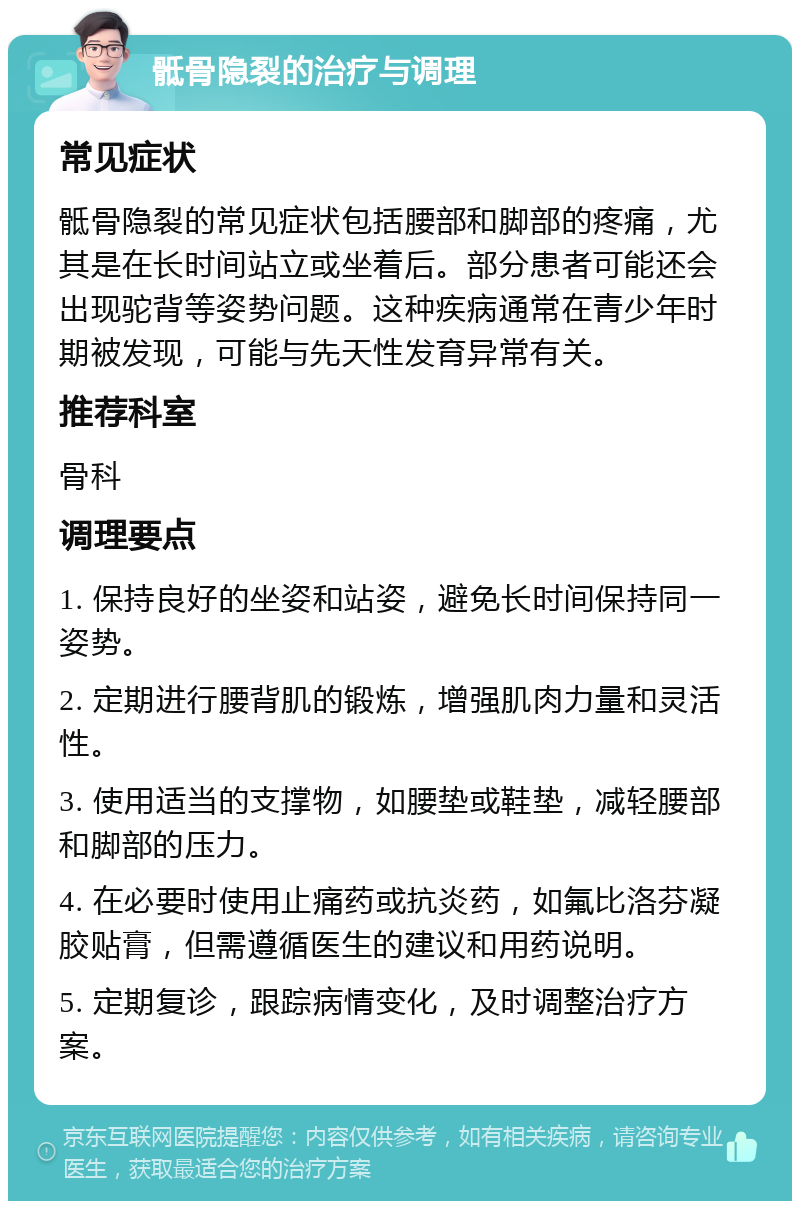 骶骨隐裂的治疗与调理 常见症状 骶骨隐裂的常见症状包括腰部和脚部的疼痛，尤其是在长时间站立或坐着后。部分患者可能还会出现驼背等姿势问题。这种疾病通常在青少年时期被发现，可能与先天性发育异常有关。 推荐科室 骨科 调理要点 1. 保持良好的坐姿和站姿，避免长时间保持同一姿势。 2. 定期进行腰背肌的锻炼，增强肌肉力量和灵活性。 3. 使用适当的支撑物，如腰垫或鞋垫，减轻腰部和脚部的压力。 4. 在必要时使用止痛药或抗炎药，如氟比洛芬凝胶贴膏，但需遵循医生的建议和用药说明。 5. 定期复诊，跟踪病情变化，及时调整治疗方案。