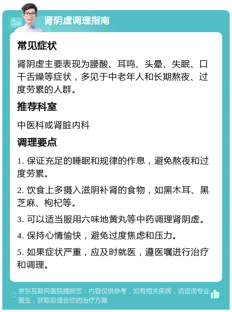 肾阴虚调理指南 常见症状 肾阴虚主要表现为腰酸、耳鸣、头晕、失眠、口干舌燥等症状，多见于中老年人和长期熬夜、过度劳累的人群。 推荐科室 中医科或肾脏内科 调理要点 1. 保证充足的睡眠和规律的作息，避免熬夜和过度劳累。 2. 饮食上多摄入滋阴补肾的食物，如黑木耳、黑芝麻、枸杞等。 3. 可以适当服用六味地黄丸等中药调理肾阴虚。 4. 保持心情愉快，避免过度焦虑和压力。 5. 如果症状严重，应及时就医，遵医嘱进行治疗和调理。