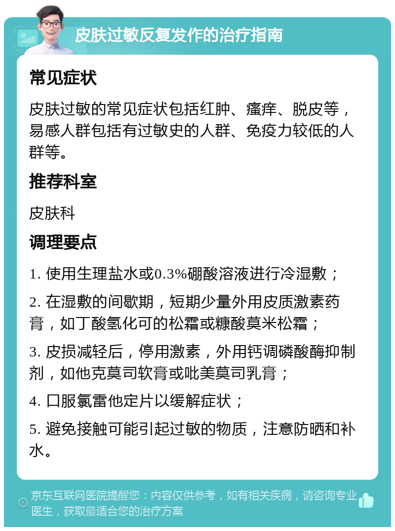 皮肤过敏反复发作的治疗指南 常见症状 皮肤过敏的常见症状包括红肿、瘙痒、脱皮等，易感人群包括有过敏史的人群、免疫力较低的人群等。 推荐科室 皮肤科 调理要点 1. 使用生理盐水或0.3%硼酸溶液进行冷湿敷； 2. 在湿敷的间歇期，短期少量外用皮质激素药膏，如丁酸氢化可的松霜或糠酸莫米松霜； 3. 皮损减轻后，停用激素，外用钙调磷酸酶抑制剂，如他克莫司软膏或吡美莫司乳膏； 4. 口服氯雷他定片以缓解症状； 5. 避免接触可能引起过敏的物质，注意防晒和补水。