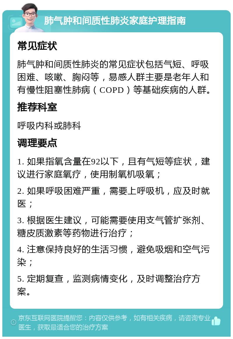 肺气肿和间质性肺炎家庭护理指南 常见症状 肺气肿和间质性肺炎的常见症状包括气短、呼吸困难、咳嗽、胸闷等，易感人群主要是老年人和有慢性阻塞性肺病（COPD）等基础疾病的人群。 推荐科室 呼吸内科或肺科 调理要点 1. 如果指氧含量在92以下，且有气短等症状，建议进行家庭氧疗，使用制氧机吸氧； 2. 如果呼吸困难严重，需要上呼吸机，应及时就医； 3. 根据医生建议，可能需要使用支气管扩张剂、糖皮质激素等药物进行治疗； 4. 注意保持良好的生活习惯，避免吸烟和空气污染； 5. 定期复查，监测病情变化，及时调整治疗方案。
