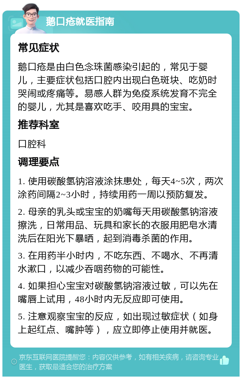 鹅口疮就医指南 常见症状 鹅口疮是由白色念珠菌感染引起的，常见于婴儿，主要症状包括口腔内出现白色斑块、吃奶时哭闹或疼痛等。易感人群为免疫系统发育不完全的婴儿，尤其是喜欢吃手、咬用具的宝宝。 推荐科室 口腔科 调理要点 1. 使用碳酸氢钠溶液涂抹患处，每天4~5次，两次涂药间隔2~3小时，持续用药一周以预防复发。 2. 母亲的乳头或宝宝的奶嘴每天用碳酸氢钠溶液擦洗，日常用品、玩具和家长的衣服用肥皂水清洗后在阳光下暴晒，起到消毒杀菌的作用。 3. 在用药半小时内，不吃东西、不喝水、不再清水漱口，以减少吞咽药物的可能性。 4. 如果担心宝宝对碳酸氢钠溶液过敏，可以先在嘴唇上试用，48小时内无反应即可使用。 5. 注意观察宝宝的反应，如出现过敏症状（如身上起红点、嘴肿等），应立即停止使用并就医。