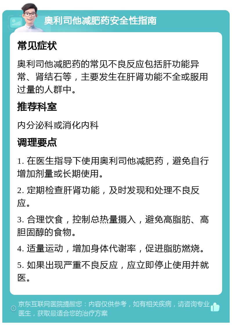 奥利司他减肥药安全性指南 常见症状 奥利司他减肥药的常见不良反应包括肝功能异常、肾结石等，主要发生在肝肾功能不全或服用过量的人群中。 推荐科室 内分泌科或消化内科 调理要点 1. 在医生指导下使用奥利司他减肥药，避免自行增加剂量或长期使用。 2. 定期检查肝肾功能，及时发现和处理不良反应。 3. 合理饮食，控制总热量摄入，避免高脂肪、高胆固醇的食物。 4. 适量运动，增加身体代谢率，促进脂肪燃烧。 5. 如果出现严重不良反应，应立即停止使用并就医。