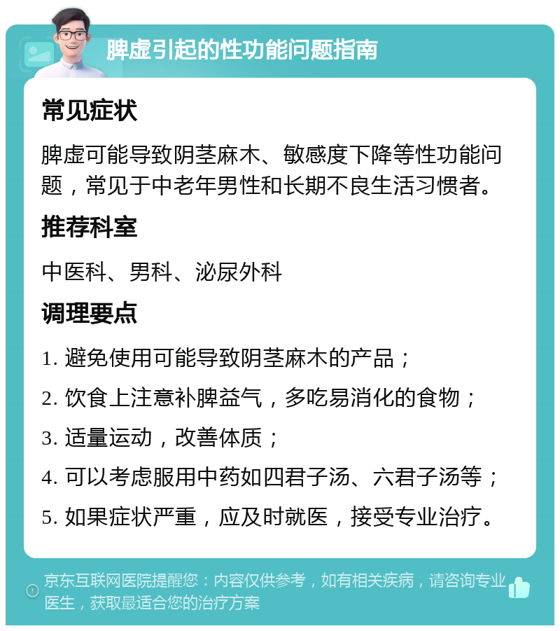 脾虚引起的性功能问题指南 常见症状 脾虚可能导致阴茎麻木、敏感度下降等性功能问题，常见于中老年男性和长期不良生活习惯者。 推荐科室 中医科、男科、泌尿外科 调理要点 1. 避免使用可能导致阴茎麻木的产品； 2. 饮食上注意补脾益气，多吃易消化的食物； 3. 适量运动，改善体质； 4. 可以考虑服用中药如四君子汤、六君子汤等； 5. 如果症状严重，应及时就医，接受专业治疗。