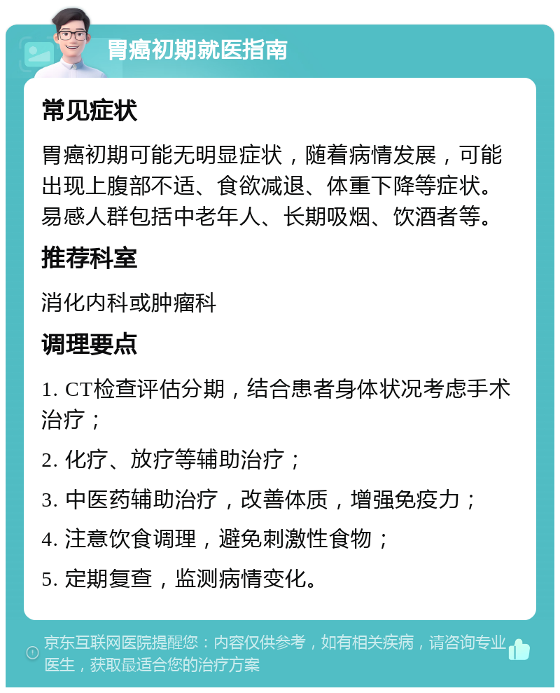 胃癌初期就医指南 常见症状 胃癌初期可能无明显症状，随着病情发展，可能出现上腹部不适、食欲减退、体重下降等症状。易感人群包括中老年人、长期吸烟、饮酒者等。 推荐科室 消化内科或肿瘤科 调理要点 1. CT检查评估分期，结合患者身体状况考虑手术治疗； 2. 化疗、放疗等辅助治疗； 3. 中医药辅助治疗，改善体质，增强免疫力； 4. 注意饮食调理，避免刺激性食物； 5. 定期复查，监测病情变化。