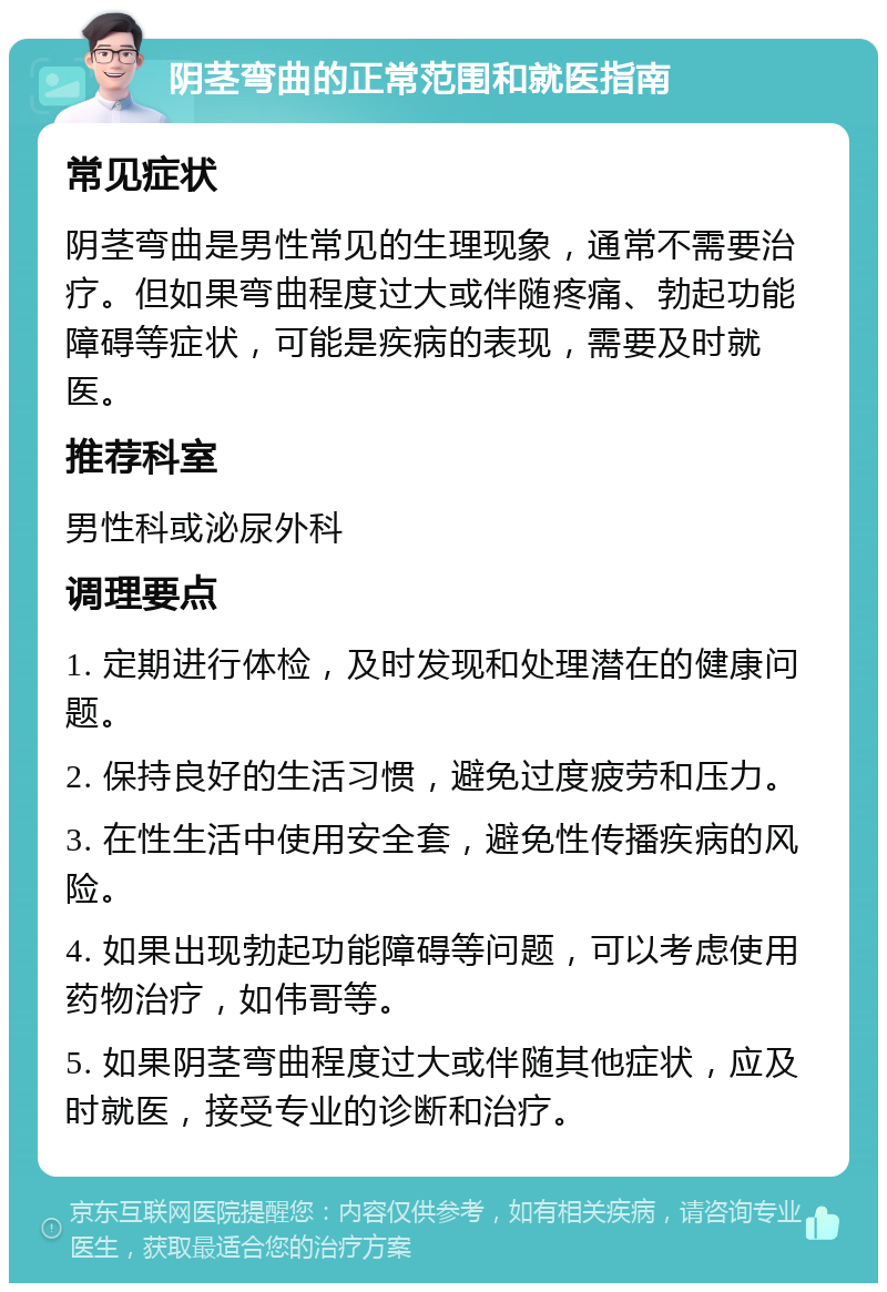 阴茎弯曲的正常范围和就医指南 常见症状 阴茎弯曲是男性常见的生理现象，通常不需要治疗。但如果弯曲程度过大或伴随疼痛、勃起功能障碍等症状，可能是疾病的表现，需要及时就医。 推荐科室 男性科或泌尿外科 调理要点 1. 定期进行体检，及时发现和处理潜在的健康问题。 2. 保持良好的生活习惯，避免过度疲劳和压力。 3. 在性生活中使用安全套，避免性传播疾病的风险。 4. 如果出现勃起功能障碍等问题，可以考虑使用药物治疗，如伟哥等。 5. 如果阴茎弯曲程度过大或伴随其他症状，应及时就医，接受专业的诊断和治疗。