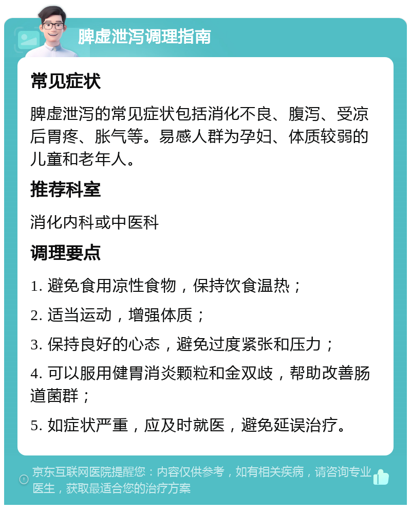 脾虚泄泻调理指南 常见症状 脾虚泄泻的常见症状包括消化不良、腹泻、受凉后胃疼、胀气等。易感人群为孕妇、体质较弱的儿童和老年人。 推荐科室 消化内科或中医科 调理要点 1. 避免食用凉性食物，保持饮食温热； 2. 适当运动，增强体质； 3. 保持良好的心态，避免过度紧张和压力； 4. 可以服用健胃消炎颗粒和金双歧，帮助改善肠道菌群； 5. 如症状严重，应及时就医，避免延误治疗。