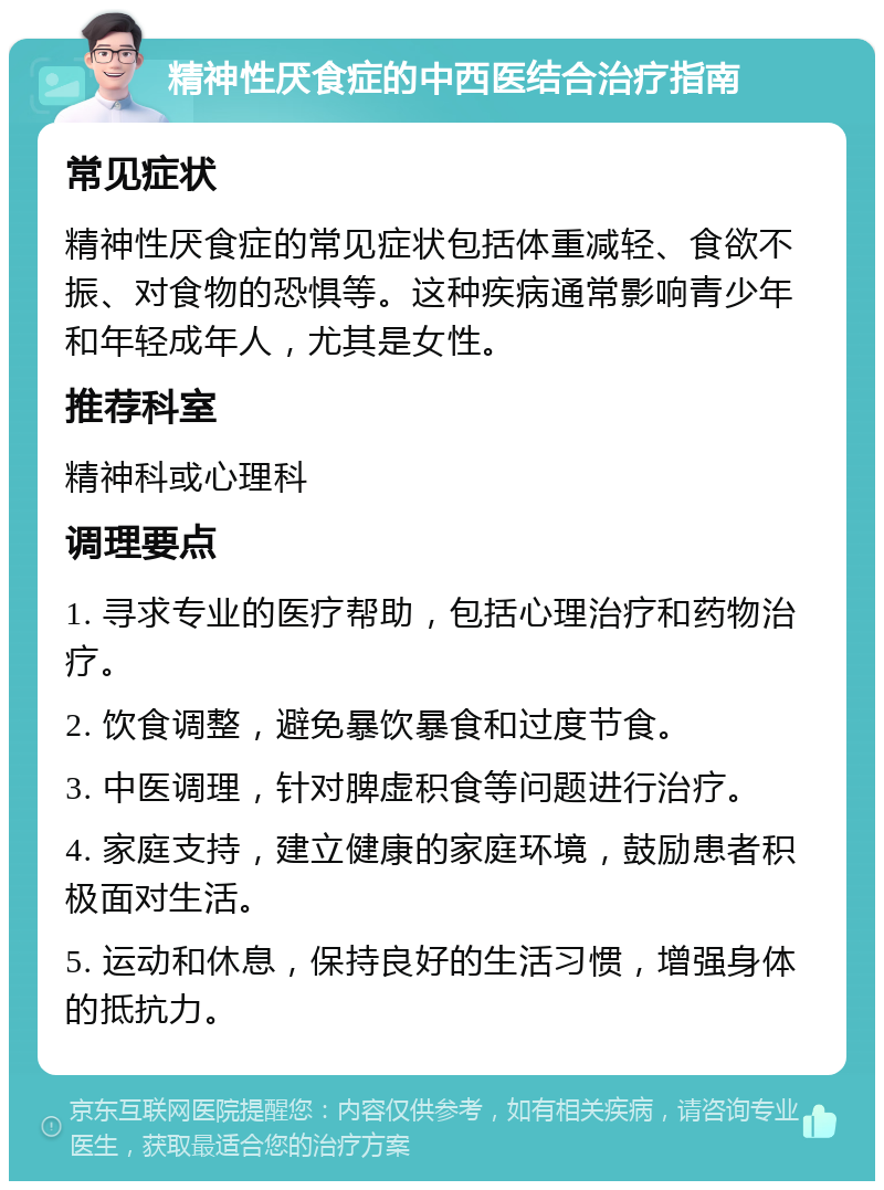 精神性厌食症的中西医结合治疗指南 常见症状 精神性厌食症的常见症状包括体重减轻、食欲不振、对食物的恐惧等。这种疾病通常影响青少年和年轻成年人，尤其是女性。 推荐科室 精神科或心理科 调理要点 1. 寻求专业的医疗帮助，包括心理治疗和药物治疗。 2. 饮食调整，避免暴饮暴食和过度节食。 3. 中医调理，针对脾虚积食等问题进行治疗。 4. 家庭支持，建立健康的家庭环境，鼓励患者积极面对生活。 5. 运动和休息，保持良好的生活习惯，增强身体的抵抗力。