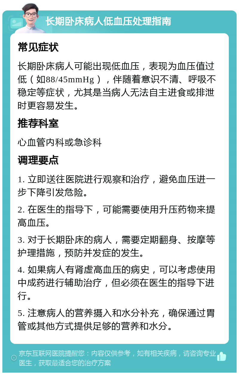 长期卧床病人低血压处理指南 常见症状 长期卧床病人可能出现低血压，表现为血压值过低（如88/45mmHg），伴随着意识不清、呼吸不稳定等症状，尤其是当病人无法自主进食或排泄时更容易发生。 推荐科室 心血管内科或急诊科 调理要点 1. 立即送往医院进行观察和治疗，避免血压进一步下降引发危险。 2. 在医生的指导下，可能需要使用升压药物来提高血压。 3. 对于长期卧床的病人，需要定期翻身、按摩等护理措施，预防并发症的发生。 4. 如果病人有肾虚高血压的病史，可以考虑使用中成药进行辅助治疗，但必须在医生的指导下进行。 5. 注意病人的营养摄入和水分补充，确保通过胃管或其他方式提供足够的营养和水分。