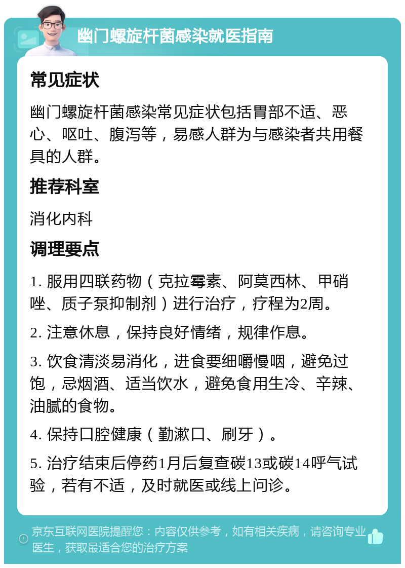 幽门螺旋杆菌感染就医指南 常见症状 幽门螺旋杆菌感染常见症状包括胃部不适、恶心、呕吐、腹泻等，易感人群为与感染者共用餐具的人群。 推荐科室 消化内科 调理要点 1. 服用四联药物（克拉霉素、阿莫西林、甲硝唑、质子泵抑制剂）进行治疗，疗程为2周。 2. 注意休息，保持良好情绪，规律作息。 3. 饮食清淡易消化，进食要细嚼慢咽，避免过饱，忌烟酒、适当饮水，避免食用生冷、辛辣、油腻的食物。 4. 保持口腔健康（勤漱口、刷牙）。 5. 治疗结束后停药1月后复查碳13或碳14呼气试验，若有不适，及时就医或线上问诊。