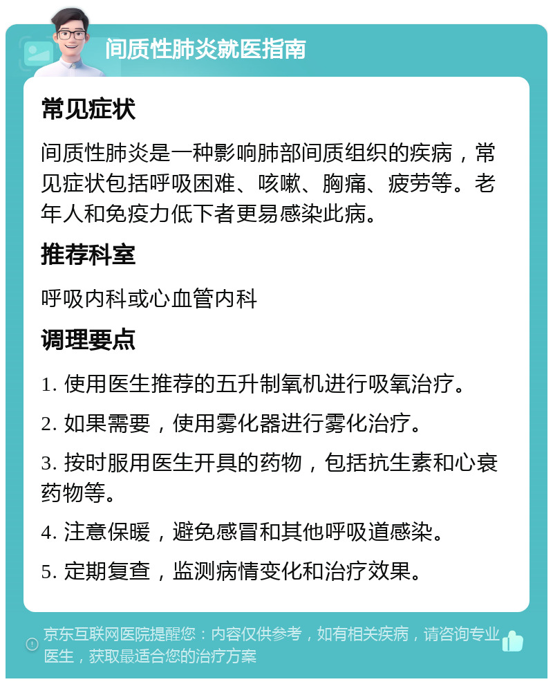 间质性肺炎就医指南 常见症状 间质性肺炎是一种影响肺部间质组织的疾病，常见症状包括呼吸困难、咳嗽、胸痛、疲劳等。老年人和免疫力低下者更易感染此病。 推荐科室 呼吸内科或心血管内科 调理要点 1. 使用医生推荐的五升制氧机进行吸氧治疗。 2. 如果需要，使用雾化器进行雾化治疗。 3. 按时服用医生开具的药物，包括抗生素和心衰药物等。 4. 注意保暖，避免感冒和其他呼吸道感染。 5. 定期复查，监测病情变化和治疗效果。