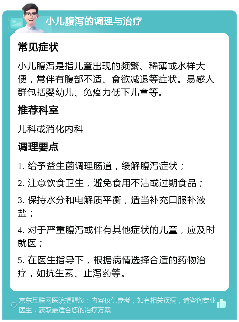 小儿腹泻的调理与治疗 常见症状 小儿腹泻是指儿童出现的频繁、稀薄或水样大便，常伴有腹部不适、食欲减退等症状。易感人群包括婴幼儿、免疫力低下儿童等。 推荐科室 儿科或消化内科 调理要点 1. 给予益生菌调理肠道，缓解腹泻症状； 2. 注意饮食卫生，避免食用不洁或过期食品； 3. 保持水分和电解质平衡，适当补充口服补液盐； 4. 对于严重腹泻或伴有其他症状的儿童，应及时就医； 5. 在医生指导下，根据病情选择合适的药物治疗，如抗生素、止泻药等。