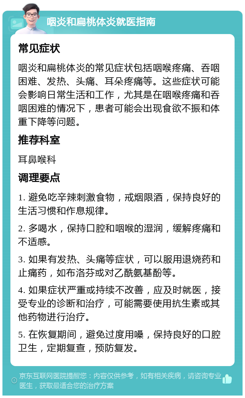 咽炎和扁桃体炎就医指南 常见症状 咽炎和扁桃体炎的常见症状包括咽喉疼痛、吞咽困难、发热、头痛、耳朵疼痛等。这些症状可能会影响日常生活和工作，尤其是在咽喉疼痛和吞咽困难的情况下，患者可能会出现食欲不振和体重下降等问题。 推荐科室 耳鼻喉科 调理要点 1. 避免吃辛辣刺激食物，戒烟限酒，保持良好的生活习惯和作息规律。 2. 多喝水，保持口腔和咽喉的湿润，缓解疼痛和不适感。 3. 如果有发热、头痛等症状，可以服用退烧药和止痛药，如布洛芬或对乙酰氨基酚等。 4. 如果症状严重或持续不改善，应及时就医，接受专业的诊断和治疗，可能需要使用抗生素或其他药物进行治疗。 5. 在恢复期间，避免过度用嗓，保持良好的口腔卫生，定期复查，预防复发。