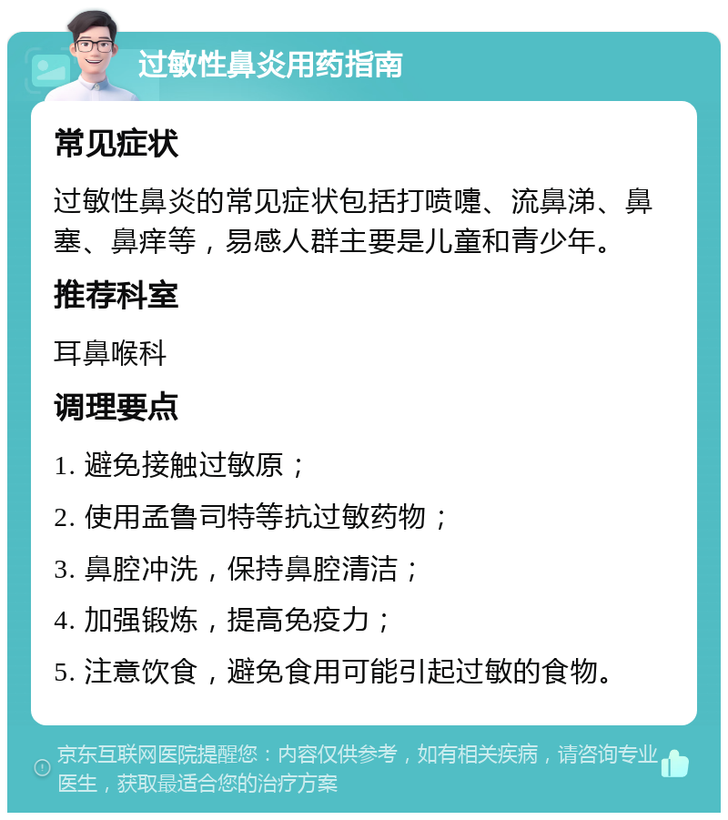 过敏性鼻炎用药指南 常见症状 过敏性鼻炎的常见症状包括打喷嚏、流鼻涕、鼻塞、鼻痒等，易感人群主要是儿童和青少年。 推荐科室 耳鼻喉科 调理要点 1. 避免接触过敏原； 2. 使用孟鲁司特等抗过敏药物； 3. 鼻腔冲洗，保持鼻腔清洁； 4. 加强锻炼，提高免疫力； 5. 注意饮食，避免食用可能引起过敏的食物。