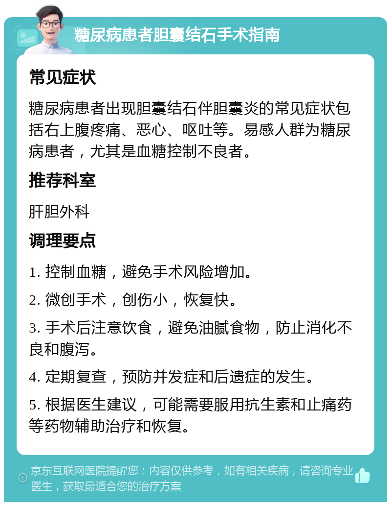 糖尿病患者胆囊结石手术指南 常见症状 糖尿病患者出现胆囊结石伴胆囊炎的常见症状包括右上腹疼痛、恶心、呕吐等。易感人群为糖尿病患者，尤其是血糖控制不良者。 推荐科室 肝胆外科 调理要点 1. 控制血糖，避免手术风险增加。 2. 微创手术，创伤小，恢复快。 3. 手术后注意饮食，避免油腻食物，防止消化不良和腹泻。 4. 定期复查，预防并发症和后遗症的发生。 5. 根据医生建议，可能需要服用抗生素和止痛药等药物辅助治疗和恢复。