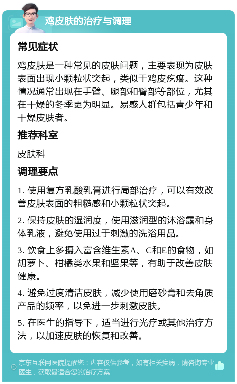 鸡皮肤的治疗与调理 常见症状 鸡皮肤是一种常见的皮肤问题，主要表现为皮肤表面出现小颗粒状突起，类似于鸡皮疙瘩。这种情况通常出现在手臂、腿部和臀部等部位，尤其在干燥的冬季更为明显。易感人群包括青少年和干燥皮肤者。 推荐科室 皮肤科 调理要点 1. 使用复方乳酸乳膏进行局部治疗，可以有效改善皮肤表面的粗糙感和小颗粒状突起。 2. 保持皮肤的湿润度，使用滋润型的沐浴露和身体乳液，避免使用过于刺激的洗浴用品。 3. 饮食上多摄入富含维生素A、C和E的食物，如胡萝卜、柑橘类水果和坚果等，有助于改善皮肤健康。 4. 避免过度清洁皮肤，减少使用磨砂膏和去角质产品的频率，以免进一步刺激皮肤。 5. 在医生的指导下，适当进行光疗或其他治疗方法，以加速皮肤的恢复和改善。