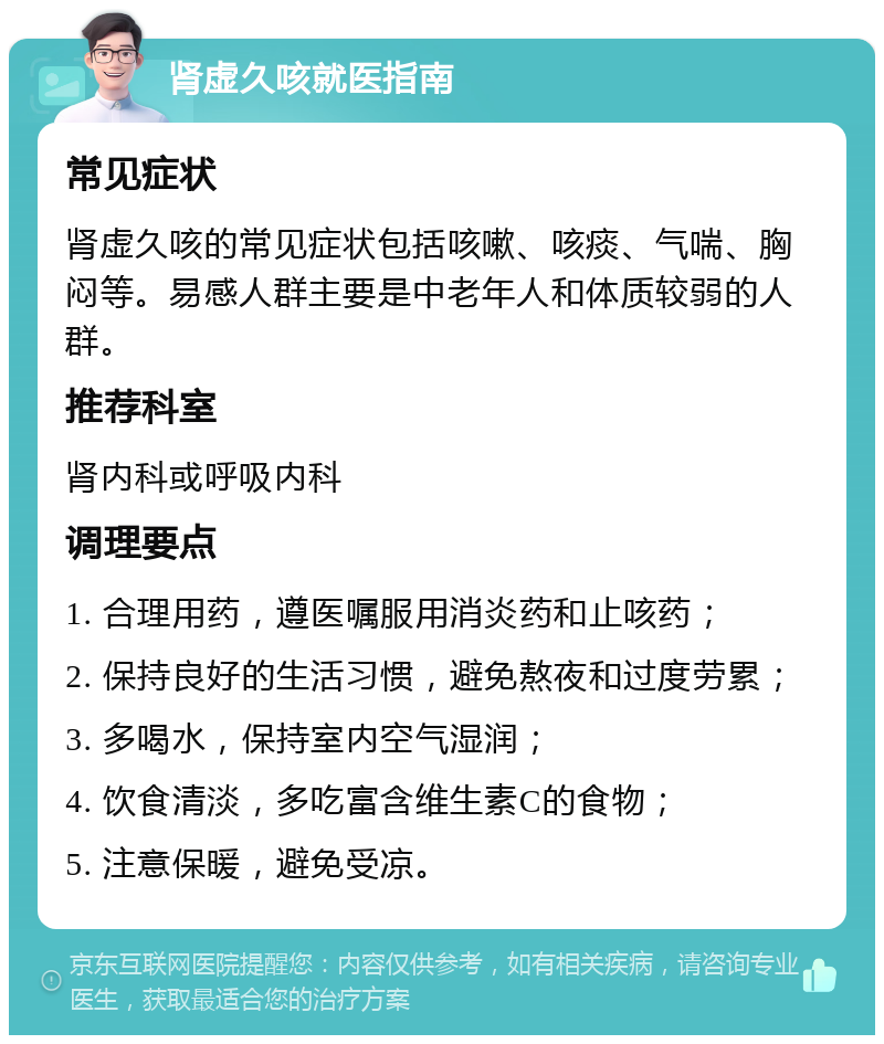 肾虚久咳就医指南 常见症状 肾虚久咳的常见症状包括咳嗽、咳痰、气喘、胸闷等。易感人群主要是中老年人和体质较弱的人群。 推荐科室 肾内科或呼吸内科 调理要点 1. 合理用药，遵医嘱服用消炎药和止咳药； 2. 保持良好的生活习惯，避免熬夜和过度劳累； 3. 多喝水，保持室内空气湿润； 4. 饮食清淡，多吃富含维生素C的食物； 5. 注意保暖，避免受凉。