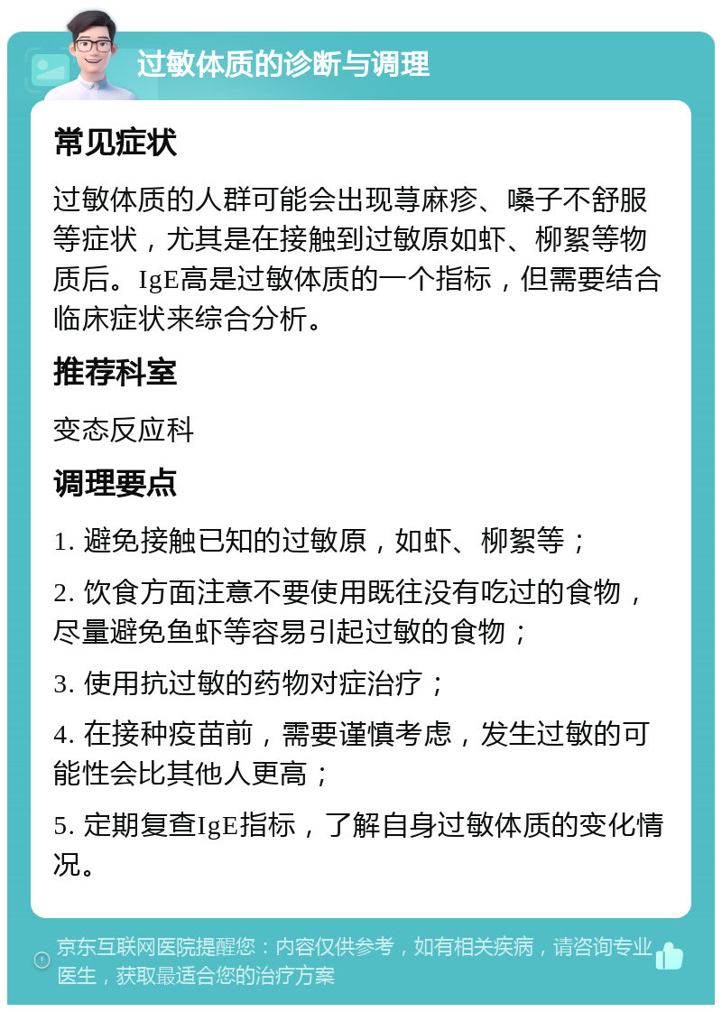 过敏体质的诊断与调理 常见症状 过敏体质的人群可能会出现荨麻疹、嗓子不舒服等症状，尤其是在接触到过敏原如虾、柳絮等物质后。IgE高是过敏体质的一个指标，但需要结合临床症状来综合分析。 推荐科室 变态反应科 调理要点 1. 避免接触已知的过敏原，如虾、柳絮等； 2. 饮食方面注意不要使用既往没有吃过的食物，尽量避免鱼虾等容易引起过敏的食物； 3. 使用抗过敏的药物对症治疗； 4. 在接种疫苗前，需要谨慎考虑，发生过敏的可能性会比其他人更高； 5. 定期复查IgE指标，了解自身过敏体质的变化情况。