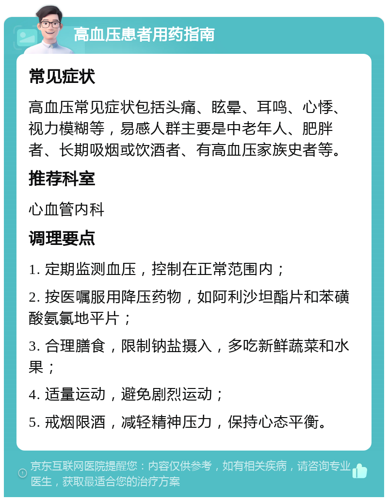 高血压患者用药指南 常见症状 高血压常见症状包括头痛、眩晕、耳鸣、心悸、视力模糊等，易感人群主要是中老年人、肥胖者、长期吸烟或饮酒者、有高血压家族史者等。 推荐科室 心血管内科 调理要点 1. 定期监测血压，控制在正常范围内； 2. 按医嘱服用降压药物，如阿利沙坦酯片和苯磺酸氨氯地平片； 3. 合理膳食，限制钠盐摄入，多吃新鲜蔬菜和水果； 4. 适量运动，避免剧烈运动； 5. 戒烟限酒，减轻精神压力，保持心态平衡。