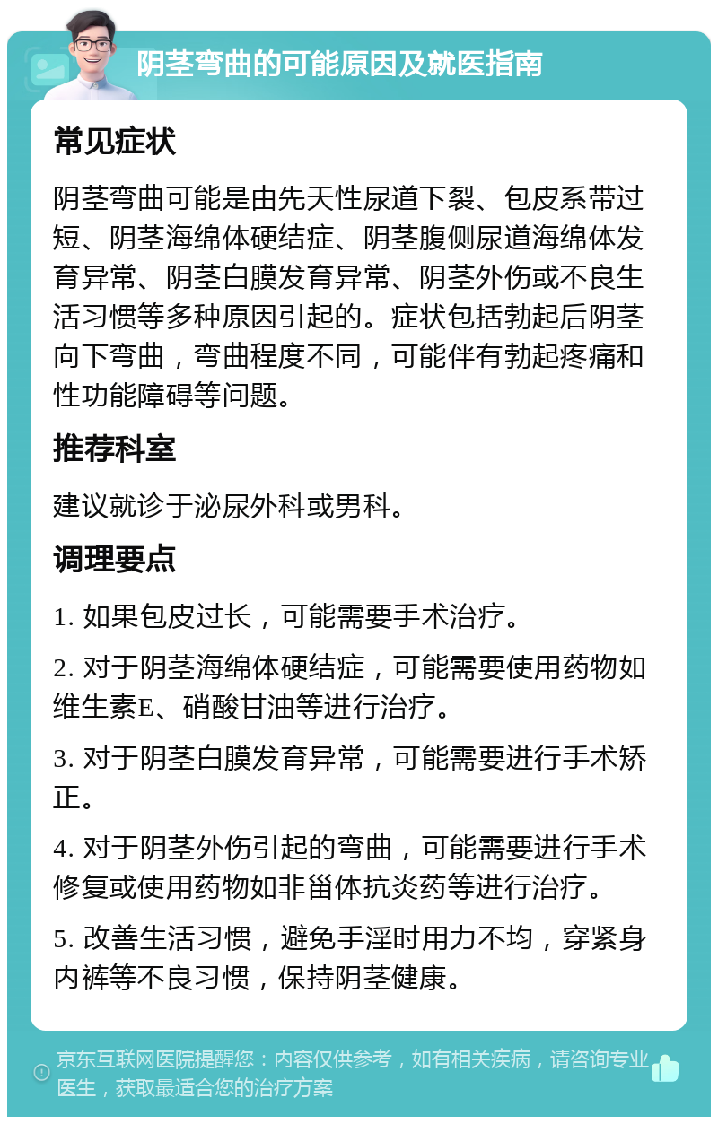 阴茎弯曲的可能原因及就医指南 常见症状 阴茎弯曲可能是由先天性尿道下裂、包皮系带过短、阴茎海绵体硬结症、阴茎腹侧尿道海绵体发育异常、阴茎白膜发育异常、阴茎外伤或不良生活习惯等多种原因引起的。症状包括勃起后阴茎向下弯曲，弯曲程度不同，可能伴有勃起疼痛和性功能障碍等问题。 推荐科室 建议就诊于泌尿外科或男科。 调理要点 1. 如果包皮过长，可能需要手术治疗。 2. 对于阴茎海绵体硬结症，可能需要使用药物如维生素E、硝酸甘油等进行治疗。 3. 对于阴茎白膜发育异常，可能需要进行手术矫正。 4. 对于阴茎外伤引起的弯曲，可能需要进行手术修复或使用药物如非甾体抗炎药等进行治疗。 5. 改善生活习惯，避免手淫时用力不均，穿紧身内裤等不良习惯，保持阴茎健康。