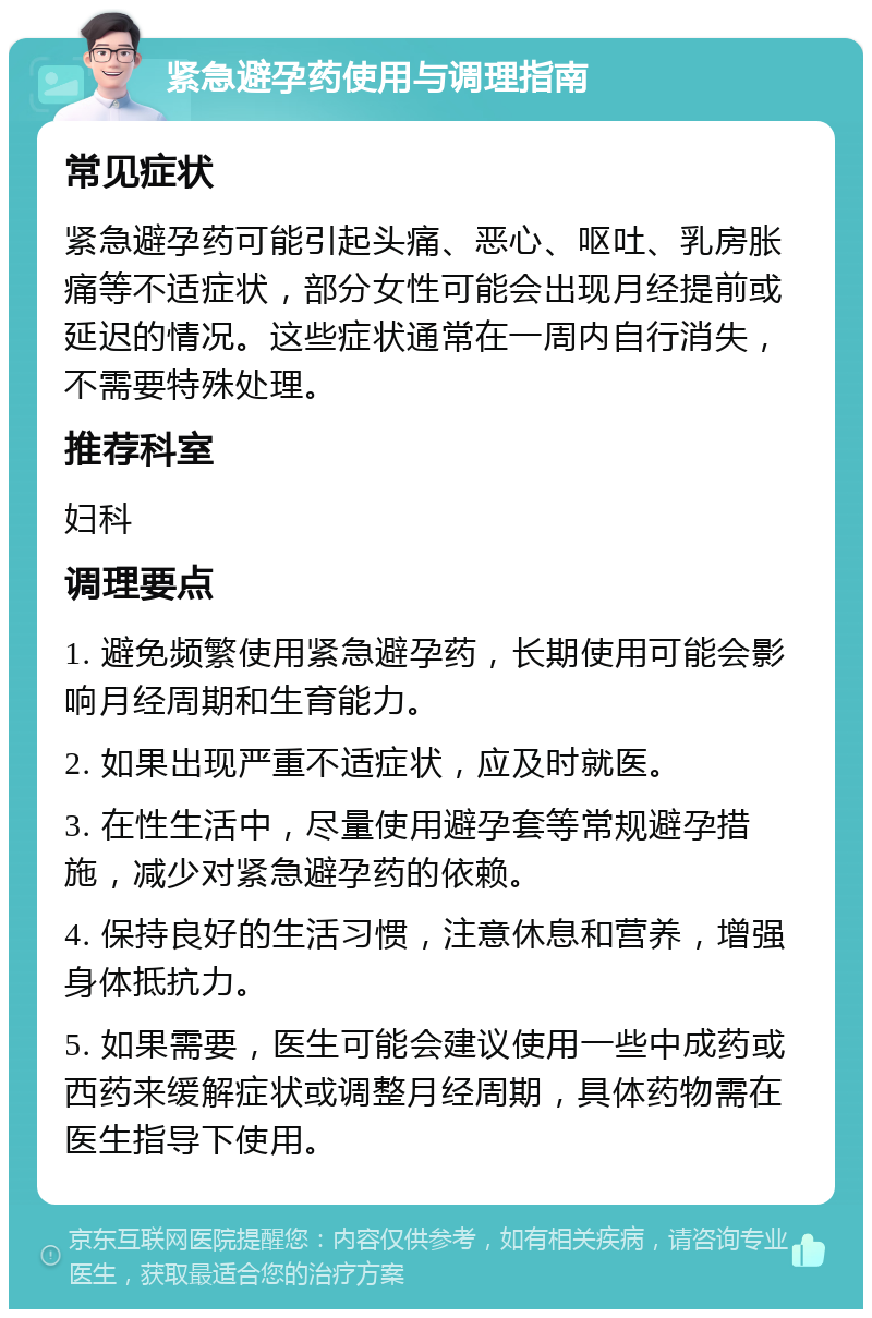 紧急避孕药使用与调理指南 常见症状 紧急避孕药可能引起头痛、恶心、呕吐、乳房胀痛等不适症状，部分女性可能会出现月经提前或延迟的情况。这些症状通常在一周内自行消失，不需要特殊处理。 推荐科室 妇科 调理要点 1. 避免频繁使用紧急避孕药，长期使用可能会影响月经周期和生育能力。 2. 如果出现严重不适症状，应及时就医。 3. 在性生活中，尽量使用避孕套等常规避孕措施，减少对紧急避孕药的依赖。 4. 保持良好的生活习惯，注意休息和营养，增强身体抵抗力。 5. 如果需要，医生可能会建议使用一些中成药或西药来缓解症状或调整月经周期，具体药物需在医生指导下使用。