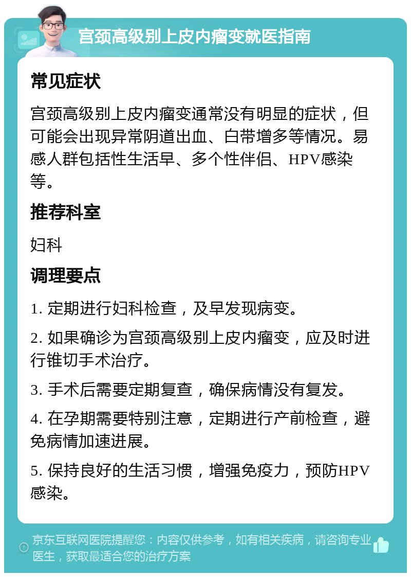 宫颈高级别上皮内瘤变就医指南 常见症状 宫颈高级别上皮内瘤变通常没有明显的症状，但可能会出现异常阴道出血、白带增多等情况。易感人群包括性生活早、多个性伴侣、HPV感染等。 推荐科室 妇科 调理要点 1. 定期进行妇科检查，及早发现病变。 2. 如果确诊为宫颈高级别上皮内瘤变，应及时进行锥切手术治疗。 3. 手术后需要定期复查，确保病情没有复发。 4. 在孕期需要特别注意，定期进行产前检查，避免病情加速进展。 5. 保持良好的生活习惯，增强免疫力，预防HPV感染。