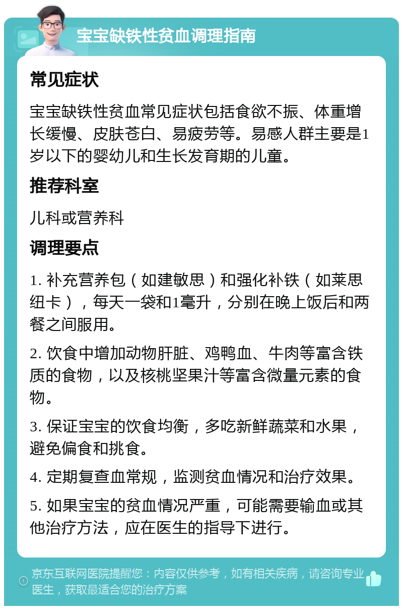 宝宝缺铁性贫血调理指南 常见症状 宝宝缺铁性贫血常见症状包括食欲不振、体重增长缓慢、皮肤苍白、易疲劳等。易感人群主要是1岁以下的婴幼儿和生长发育期的儿童。 推荐科室 儿科或营养科 调理要点 1. 补充营养包（如建敏思）和强化补铁（如莱思纽卡），每天一袋和1毫升，分别在晚上饭后和两餐之间服用。 2. 饮食中增加动物肝脏、鸡鸭血、牛肉等富含铁质的食物，以及核桃坚果汁等富含微量元素的食物。 3. 保证宝宝的饮食均衡，多吃新鲜蔬菜和水果，避免偏食和挑食。 4. 定期复查血常规，监测贫血情况和治疗效果。 5. 如果宝宝的贫血情况严重，可能需要输血或其他治疗方法，应在医生的指导下进行。