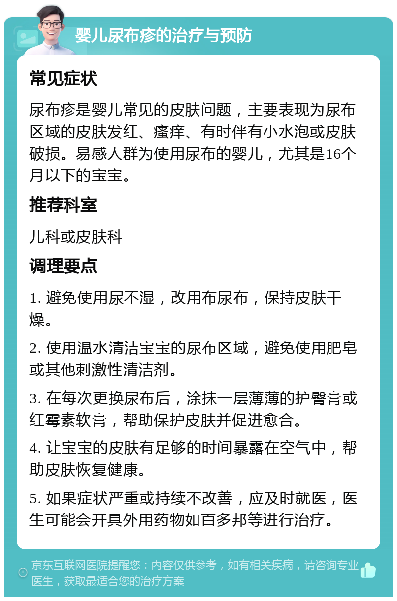 婴儿尿布疹的治疗与预防 常见症状 尿布疹是婴儿常见的皮肤问题，主要表现为尿布区域的皮肤发红、瘙痒、有时伴有小水泡或皮肤破损。易感人群为使用尿布的婴儿，尤其是16个月以下的宝宝。 推荐科室 儿科或皮肤科 调理要点 1. 避免使用尿不湿，改用布尿布，保持皮肤干燥。 2. 使用温水清洁宝宝的尿布区域，避免使用肥皂或其他刺激性清洁剂。 3. 在每次更换尿布后，涂抹一层薄薄的护臀膏或红霉素软膏，帮助保护皮肤并促进愈合。 4. 让宝宝的皮肤有足够的时间暴露在空气中，帮助皮肤恢复健康。 5. 如果症状严重或持续不改善，应及时就医，医生可能会开具外用药物如百多邦等进行治疗。