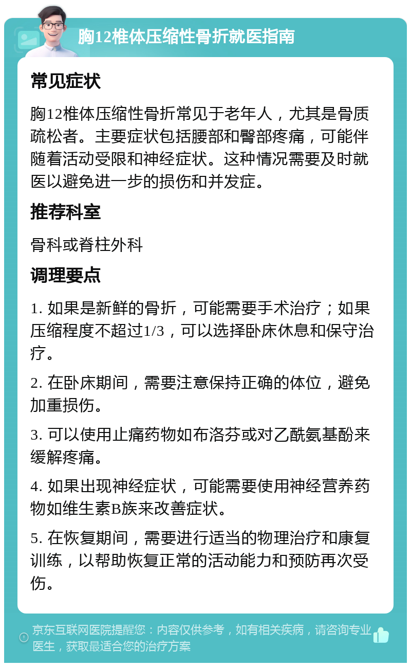 胸12椎体压缩性骨折就医指南 常见症状 胸12椎体压缩性骨折常见于老年人，尤其是骨质疏松者。主要症状包括腰部和臀部疼痛，可能伴随着活动受限和神经症状。这种情况需要及时就医以避免进一步的损伤和并发症。 推荐科室 骨科或脊柱外科 调理要点 1. 如果是新鲜的骨折，可能需要手术治疗；如果压缩程度不超过1/3，可以选择卧床休息和保守治疗。 2. 在卧床期间，需要注意保持正确的体位，避免加重损伤。 3. 可以使用止痛药物如布洛芬或对乙酰氨基酚来缓解疼痛。 4. 如果出现神经症状，可能需要使用神经营养药物如维生素B族来改善症状。 5. 在恢复期间，需要进行适当的物理治疗和康复训练，以帮助恢复正常的活动能力和预防再次受伤。