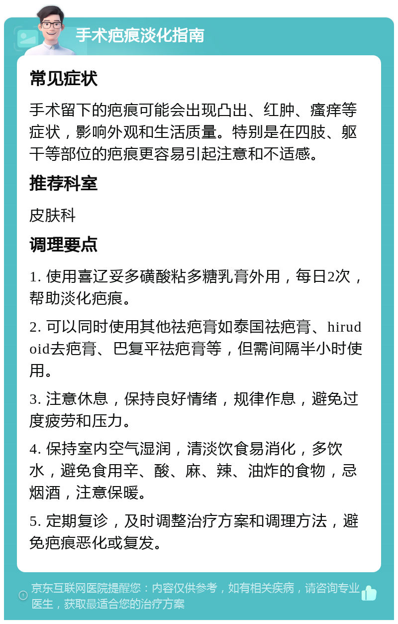 手术疤痕淡化指南 常见症状 手术留下的疤痕可能会出现凸出、红肿、瘙痒等症状，影响外观和生活质量。特别是在四肢、躯干等部位的疤痕更容易引起注意和不适感。 推荐科室 皮肤科 调理要点 1. 使用喜辽妥多磺酸粘多糖乳膏外用，每日2次，帮助淡化疤痕。 2. 可以同时使用其他祛疤膏如泰国祛疤膏、hirudoid去疤膏、巴复平祛疤膏等，但需间隔半小时使用。 3. 注意休息，保持良好情绪，规律作息，避免过度疲劳和压力。 4. 保持室内空气湿润，清淡饮食易消化，多饮水，避免食用辛、酸、麻、辣、油炸的食物，忌烟酒，注意保暖。 5. 定期复诊，及时调整治疗方案和调理方法，避免疤痕恶化或复发。