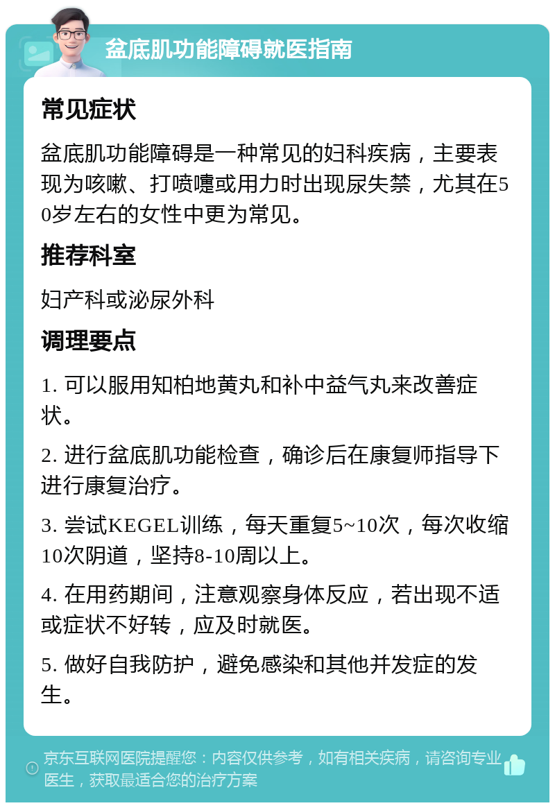 盆底肌功能障碍就医指南 常见症状 盆底肌功能障碍是一种常见的妇科疾病，主要表现为咳嗽、打喷嚏或用力时出现尿失禁，尤其在50岁左右的女性中更为常见。 推荐科室 妇产科或泌尿外科 调理要点 1. 可以服用知柏地黄丸和补中益气丸来改善症状。 2. 进行盆底肌功能检查，确诊后在康复师指导下进行康复治疗。 3. 尝试KEGEL训练，每天重复5~10次，每次收缩10次阴道，坚持8-10周以上。 4. 在用药期间，注意观察身体反应，若出现不适或症状不好转，应及时就医。 5. 做好自我防护，避免感染和其他并发症的发生。