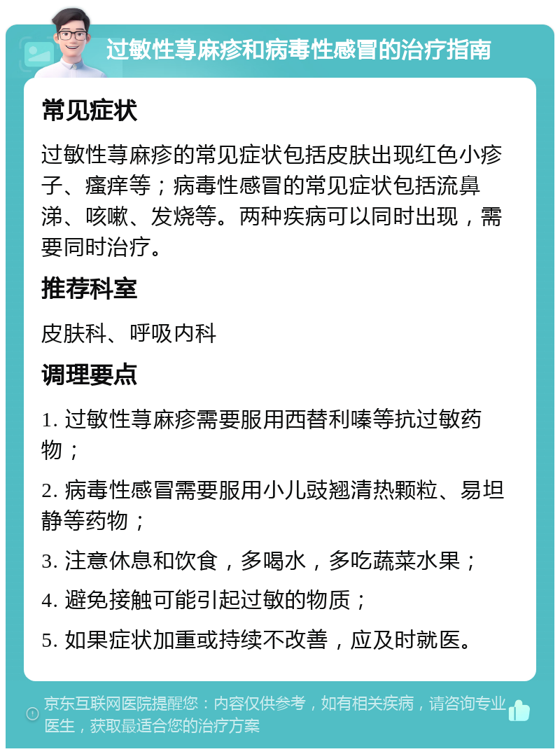 过敏性荨麻疹和病毒性感冒的治疗指南 常见症状 过敏性荨麻疹的常见症状包括皮肤出现红色小疹子、瘙痒等；病毒性感冒的常见症状包括流鼻涕、咳嗽、发烧等。两种疾病可以同时出现，需要同时治疗。 推荐科室 皮肤科、呼吸内科 调理要点 1. 过敏性荨麻疹需要服用西替利嗪等抗过敏药物； 2. 病毒性感冒需要服用小儿豉翘清热颗粒、易坦静等药物； 3. 注意休息和饮食，多喝水，多吃蔬菜水果； 4. 避免接触可能引起过敏的物质； 5. 如果症状加重或持续不改善，应及时就医。