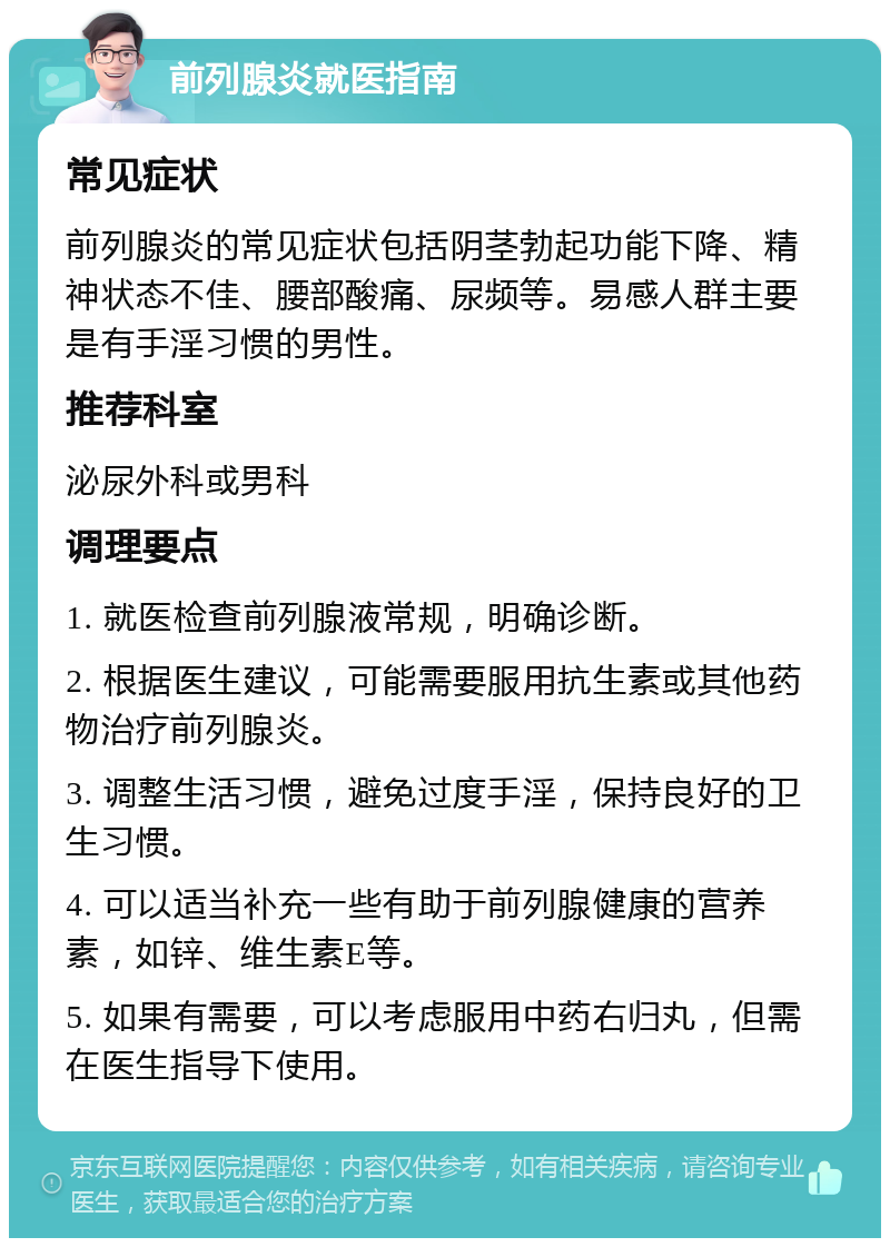 前列腺炎就医指南 常见症状 前列腺炎的常见症状包括阴茎勃起功能下降、精神状态不佳、腰部酸痛、尿频等。易感人群主要是有手淫习惯的男性。 推荐科室 泌尿外科或男科 调理要点 1. 就医检查前列腺液常规，明确诊断。 2. 根据医生建议，可能需要服用抗生素或其他药物治疗前列腺炎。 3. 调整生活习惯，避免过度手淫，保持良好的卫生习惯。 4. 可以适当补充一些有助于前列腺健康的营养素，如锌、维生素E等。 5. 如果有需要，可以考虑服用中药右归丸，但需在医生指导下使用。