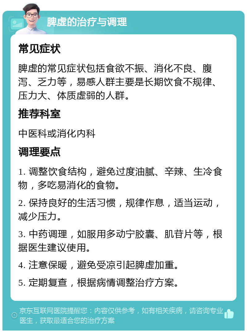 脾虚的治疗与调理 常见症状 脾虚的常见症状包括食欲不振、消化不良、腹泻、乏力等，易感人群主要是长期饮食不规律、压力大、体质虚弱的人群。 推荐科室 中医科或消化内科 调理要点 1. 调整饮食结构，避免过度油腻、辛辣、生冷食物，多吃易消化的食物。 2. 保持良好的生活习惯，规律作息，适当运动，减少压力。 3. 中药调理，如服用多动宁胶囊、肌苷片等，根据医生建议使用。 4. 注意保暖，避免受凉引起脾虚加重。 5. 定期复查，根据病情调整治疗方案。