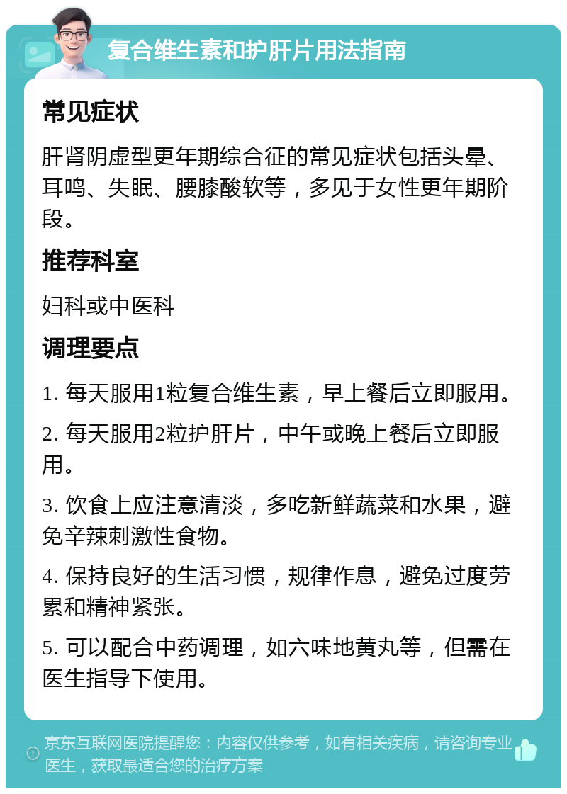 复合维生素和护肝片用法指南 常见症状 肝肾阴虚型更年期综合征的常见症状包括头晕、耳鸣、失眠、腰膝酸软等，多见于女性更年期阶段。 推荐科室 妇科或中医科 调理要点 1. 每天服用1粒复合维生素，早上餐后立即服用。 2. 每天服用2粒护肝片，中午或晚上餐后立即服用。 3. 饮食上应注意清淡，多吃新鲜蔬菜和水果，避免辛辣刺激性食物。 4. 保持良好的生活习惯，规律作息，避免过度劳累和精神紧张。 5. 可以配合中药调理，如六味地黄丸等，但需在医生指导下使用。