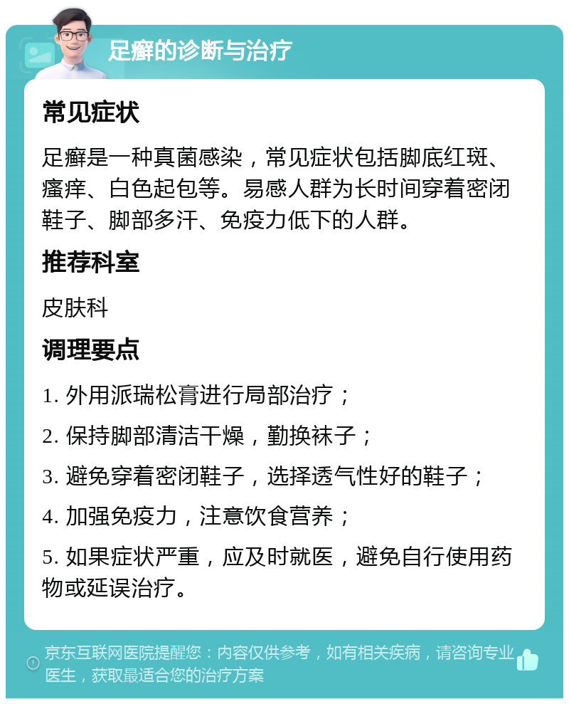 足癣的诊断与治疗 常见症状 足癣是一种真菌感染，常见症状包括脚底红斑、瘙痒、白色起包等。易感人群为长时间穿着密闭鞋子、脚部多汗、免疫力低下的人群。 推荐科室 皮肤科 调理要点 1. 外用派瑞松膏进行局部治疗； 2. 保持脚部清洁干燥，勤换袜子； 3. 避免穿着密闭鞋子，选择透气性好的鞋子； 4. 加强免疫力，注意饮食营养； 5. 如果症状严重，应及时就医，避免自行使用药物或延误治疗。