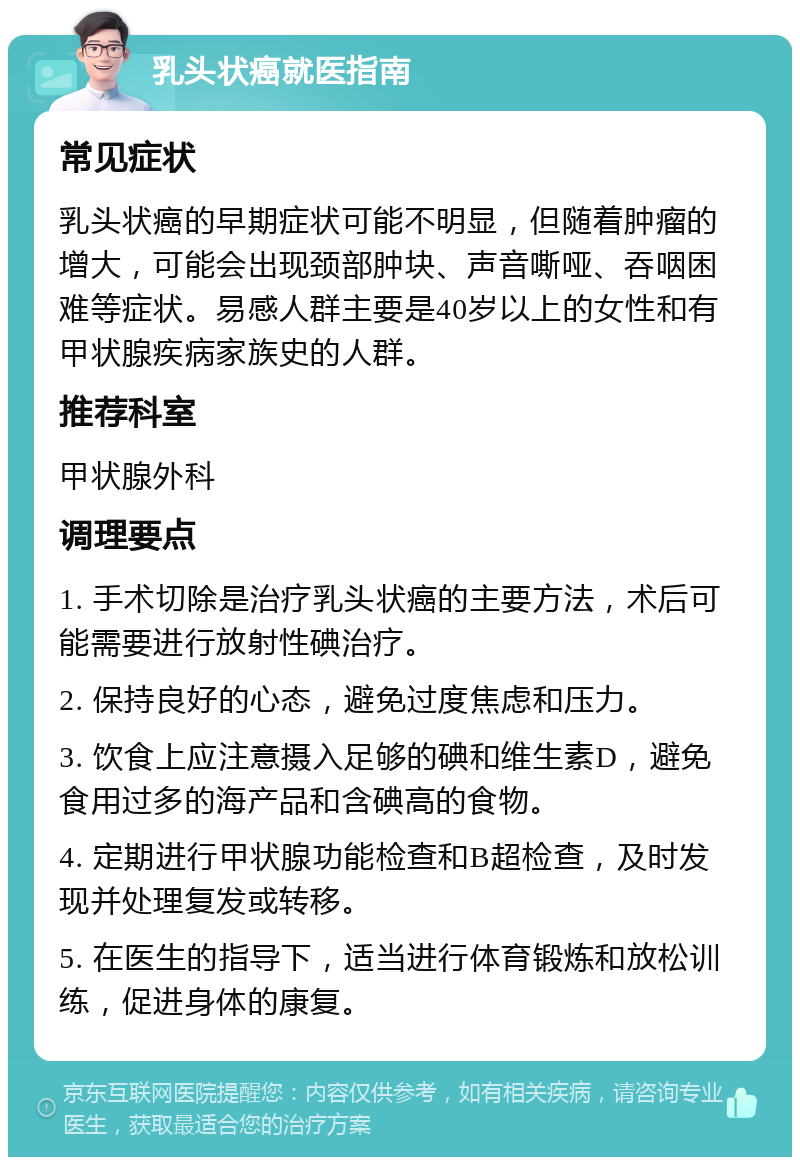 乳头状癌就医指南 常见症状 乳头状癌的早期症状可能不明显，但随着肿瘤的增大，可能会出现颈部肿块、声音嘶哑、吞咽困难等症状。易感人群主要是40岁以上的女性和有甲状腺疾病家族史的人群。 推荐科室 甲状腺外科 调理要点 1. 手术切除是治疗乳头状癌的主要方法，术后可能需要进行放射性碘治疗。 2. 保持良好的心态，避免过度焦虑和压力。 3. 饮食上应注意摄入足够的碘和维生素D，避免食用过多的海产品和含碘高的食物。 4. 定期进行甲状腺功能检查和B超检查，及时发现并处理复发或转移。 5. 在医生的指导下，适当进行体育锻炼和放松训练，促进身体的康复。