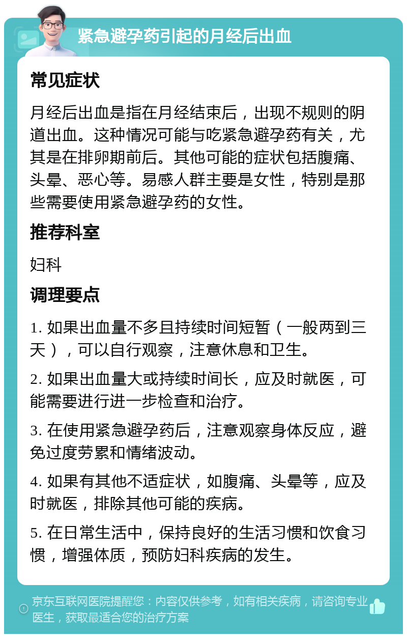 紧急避孕药引起的月经后出血 常见症状 月经后出血是指在月经结束后，出现不规则的阴道出血。这种情况可能与吃紧急避孕药有关，尤其是在排卵期前后。其他可能的症状包括腹痛、头晕、恶心等。易感人群主要是女性，特别是那些需要使用紧急避孕药的女性。 推荐科室 妇科 调理要点 1. 如果出血量不多且持续时间短暂（一般两到三天），可以自行观察，注意休息和卫生。 2. 如果出血量大或持续时间长，应及时就医，可能需要进行进一步检查和治疗。 3. 在使用紧急避孕药后，注意观察身体反应，避免过度劳累和情绪波动。 4. 如果有其他不适症状，如腹痛、头晕等，应及时就医，排除其他可能的疾病。 5. 在日常生活中，保持良好的生活习惯和饮食习惯，增强体质，预防妇科疾病的发生。