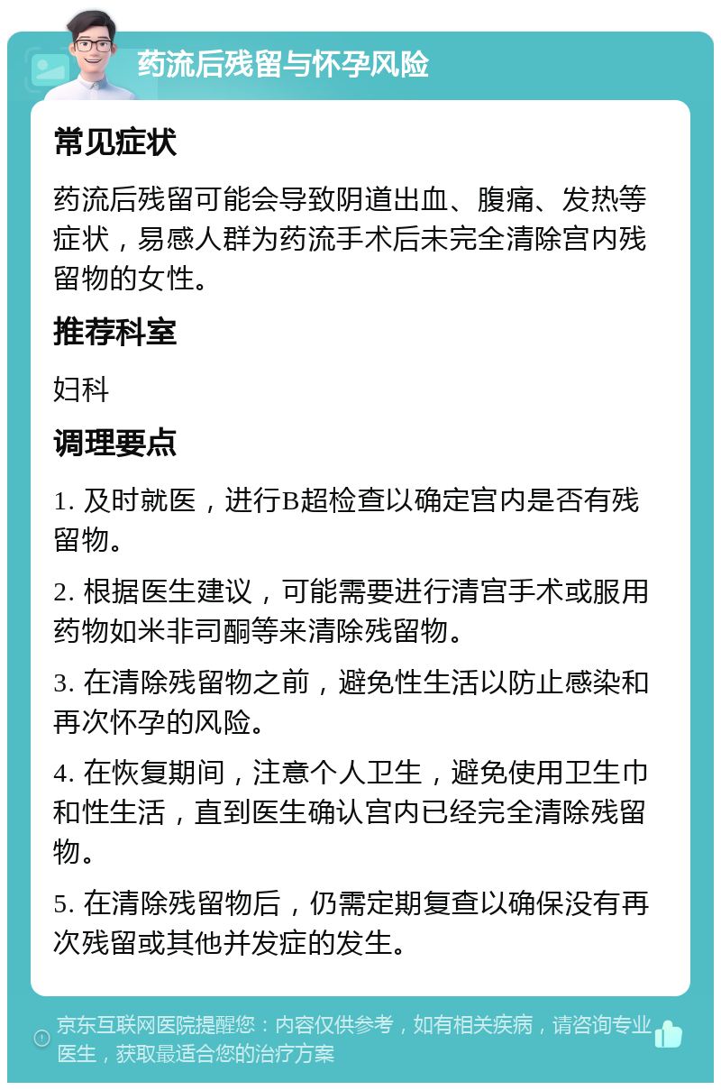 药流后残留与怀孕风险 常见症状 药流后残留可能会导致阴道出血、腹痛、发热等症状，易感人群为药流手术后未完全清除宫内残留物的女性。 推荐科室 妇科 调理要点 1. 及时就医，进行B超检查以确定宫内是否有残留物。 2. 根据医生建议，可能需要进行清宫手术或服用药物如米非司酮等来清除残留物。 3. 在清除残留物之前，避免性生活以防止感染和再次怀孕的风险。 4. 在恢复期间，注意个人卫生，避免使用卫生巾和性生活，直到医生确认宫内已经完全清除残留物。 5. 在清除残留物后，仍需定期复查以确保没有再次残留或其他并发症的发生。