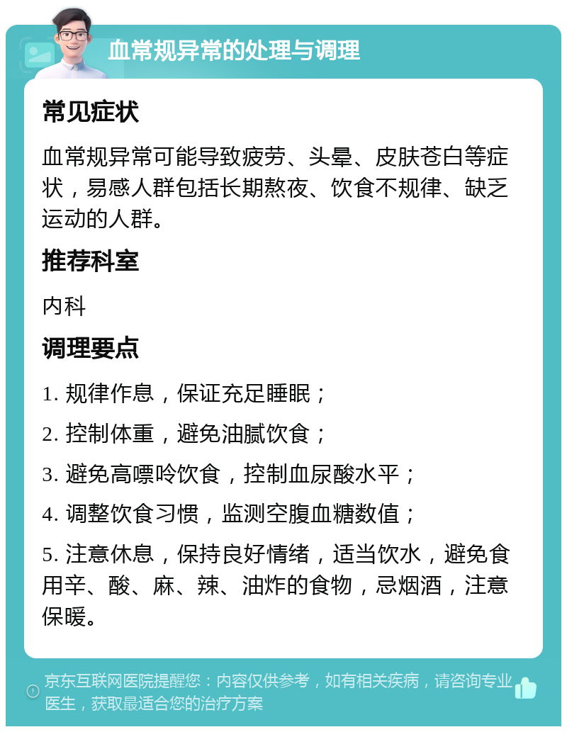 血常规异常的处理与调理 常见症状 血常规异常可能导致疲劳、头晕、皮肤苍白等症状，易感人群包括长期熬夜、饮食不规律、缺乏运动的人群。 推荐科室 内科 调理要点 1. 规律作息，保证充足睡眠； 2. 控制体重，避免油腻饮食； 3. 避免高嘌呤饮食，控制血尿酸水平； 4. 调整饮食习惯，监测空腹血糖数值； 5. 注意休息，保持良好情绪，适当饮水，避免食用辛、酸、麻、辣、油炸的食物，忌烟酒，注意保暖。