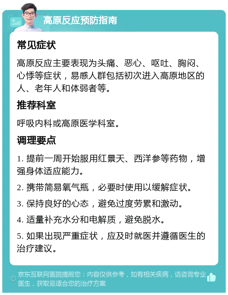 高原反应预防指南 常见症状 高原反应主要表现为头痛、恶心、呕吐、胸闷、心悸等症状，易感人群包括初次进入高原地区的人、老年人和体弱者等。 推荐科室 呼吸内科或高原医学科室。 调理要点 1. 提前一周开始服用红景天、西洋参等药物，增强身体适应能力。 2. 携带简易氧气瓶，必要时使用以缓解症状。 3. 保持良好的心态，避免过度劳累和激动。 4. 适量补充水分和电解质，避免脱水。 5. 如果出现严重症状，应及时就医并遵循医生的治疗建议。