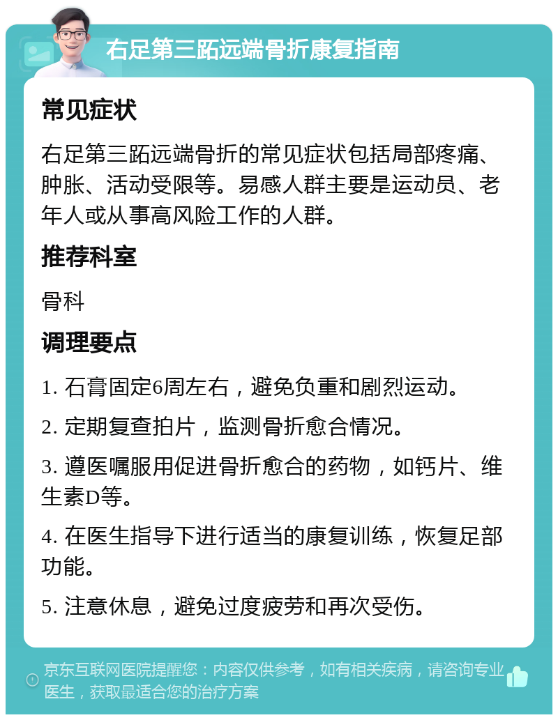 右足第三跖远端骨折康复指南 常见症状 右足第三跖远端骨折的常见症状包括局部疼痛、肿胀、活动受限等。易感人群主要是运动员、老年人或从事高风险工作的人群。 推荐科室 骨科 调理要点 1. 石膏固定6周左右，避免负重和剧烈运动。 2. 定期复查拍片，监测骨折愈合情况。 3. 遵医嘱服用促进骨折愈合的药物，如钙片、维生素D等。 4. 在医生指导下进行适当的康复训练，恢复足部功能。 5. 注意休息，避免过度疲劳和再次受伤。